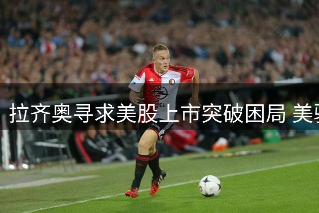 拉齐奥寻求美股上市突破困局 美驻意大使或成潜在买家