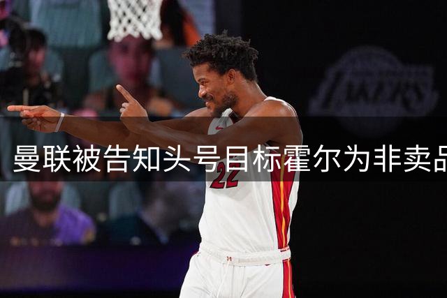 曼联被告知头号目标霍尔为非卖品，纽卡拒绝谈判左后卫引援计划遇重挫