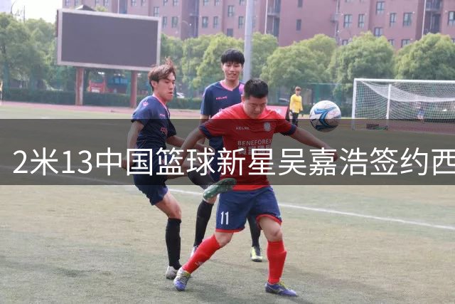 2米13中国篮球新星吴嘉浩签约西班牙劲旅 开启三年留洋征程